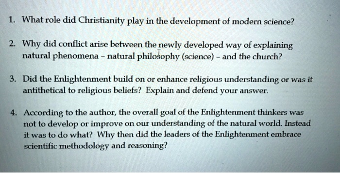 1. What role did Christianity play in the development of modern science?
2. Why did conflict arise between the newly developed way of explaining
natural phenomena - natural philosophy (science) - and the church?
3. Did the Enlightenment build on or enhance religious understanding or was it
antithetical to religious beliefs? Explain and defend your answer.
4. According to the author, the overall goal of the Enlightenment thinkers was
not to develop or improve on our understanding of the natural world. Instead
it was to do what? Why then did the leaders of the Enlightenment embrace
scientific methodology and reasoning?