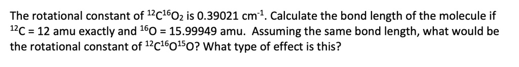 The rotational constant of ^1^2C^1^6O2 is 0.39021 cm^-^1. Calculate the bond length of the molecule if ^1^2C = 12 amu exactly and ^1^6O = 15.99949 amu. Assuming the same bond length, what would be the rotational constant of ^1^2C^1^6O^1^5O? What type of effect is this?
