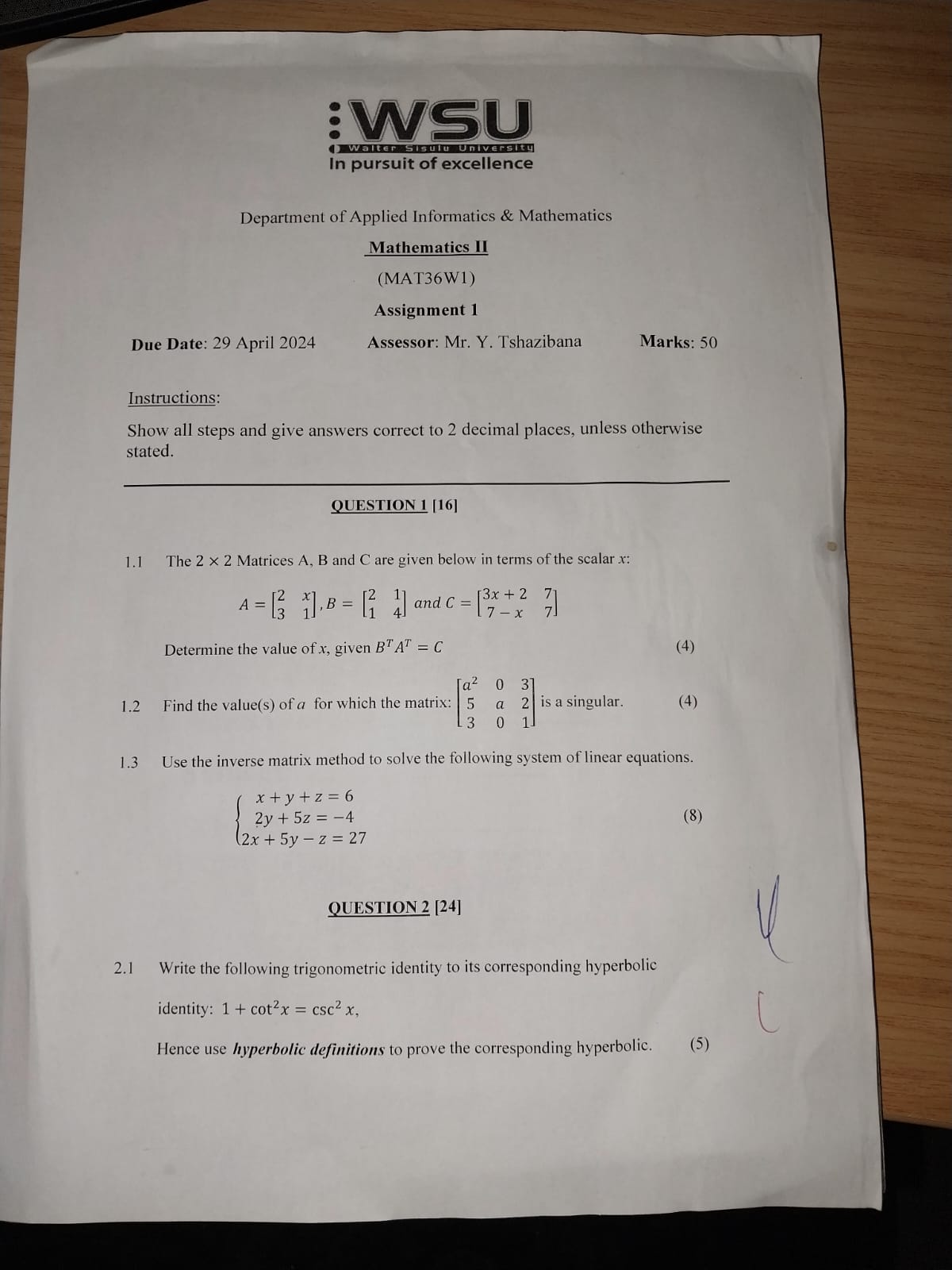 In pursuit of excellence

Department of Applied Informatics & Mathematics
Mathematics II
Assignment 1
Assessor: Mr. Y. Tshazibana
Marks: 50

Due Date: 29 April 2024

Instructions:
Show all steps and give answers correct to 2 decimal places, unless otherwise stated.
OUESTION 1 [16]
1.1 The 2 × 2 Matrices A, B and C are given below in terms of the scalar x :

    A=[
        2     x 
        
        3     1
    ], B=[
        2     1 
        
        1     4
    ]  and  C=[
        3 x+2     7 
        
        7-x     7
    ]


Determine the value of x, given B^T A^T=C
1.2 Find the value(s) of a for which the matrix: [
    a^2    0     3 
     5     a     2 
     3     0     1
] is a singular.
1.3 Use the inverse matrix method to solve the following system of linear equations.

    {
        x+y+z=6 
        
        2 y+5 z=-4 
        
        2 x+5 y-z=27
    .


QUESTION 2[24]
2.1 Write the following trigonometric identity to its corresponding hyperbolic identity: 1+cot ^2 x=csc ^2 x,
Hence use hyperbolic definitions to prove the corresponding hyperbolic.
(5)