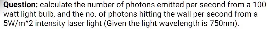 Question: calculate the number of photons emitted per second from a 100 watt light bulb, and the no. of photons hitting the wall per second from a 5W/m^2 intensity laser light (Given the light wavelength is 750nm).