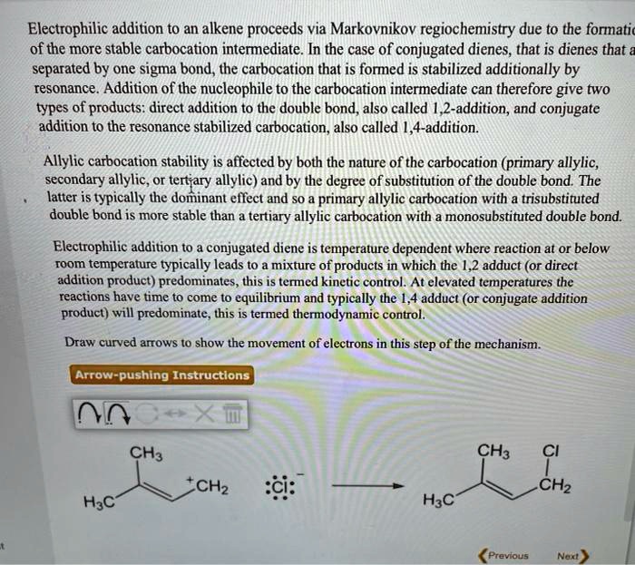 Electrophilic addition to an alkene proceeds via Markovnikov regiochemistry due to the formation of the more stable carbocation intermediate. In the case of conjugated dienes, that is dienes that are separated by one sigma bond, the carbocation that is formed is stabilized additionally by resonance. Addition of the nucleophile to the carbocation intermediate can therefore give two types of products: direct addition to the double bond, also called 1,2-addition, and conjugate addition to the resonance stabilized carbocation, also called 1,4-addition.

Allylic carbocation stability is affected by both the nature of the carbocation (primary allylic, secondary allylic, or tertiary allylic) and by the degree of substitution of the double bond. The latter is typically the dominant effect and so a primary allylic carbocation with a trisubstituted double bond is more stable than a tertiary allylic carbocation with a monosubstituted double bond.

Electrophilic addition to a conjugated diene is temperature dependent where reaction at or below room temperature typically leads to a mixture of products in which the 1,2 adduct (or direct addition product) predominates, this is termed kinetic control. At elevated temperatures the reactions have time to come to equilibrium and typically the 1,4 adduct (or conjugate addition product) will predominate, this is termed thermodynamic control.

Draw curved arrows to show the movement of electrons in this step of the mechanism.

Arrow-pushing Instructions