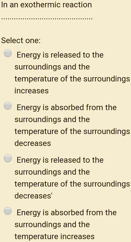 In an exothermic reaction
Select one:
Energy is released to the surroundings and the temperature of the surroundings increases
Energy is absorbed from the surroundings and the temperature of the surroundings decreases
Energy is released to the surroundings and the temperature of the surroundings decreases'
Energy is absorbed from the surroundings and the temperature increases