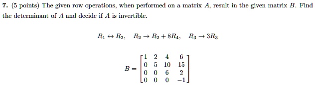 7. (5 points) The given row operations, when performed on a matrix A, result in the given matrix B. Find the determinant of A and decide if A is invertible.

R1 ? R2, R2 ? R2 + 8R4, R3 ? 3R3

B = ?1 2 4 6?
?0 5 10 15?
?0 0 6 2?
?0 0 0 -1?