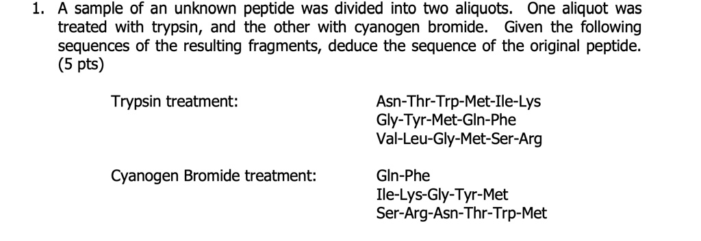 1. A sample of an unknown peptide was divided into two aliquots. One aliquot was treated with trypsin, and the other with cyanogen bromide. Given the following sequences of the resulting fragments, deduce the sequence of the original peptide.

Trypsin treatment:
Asn-Thr-Trp-Met-Ile-Lys
Gly-Tyr-Met-Gln-Phe
Val-Leu-Gly-Met-Ser-Arg

Cyanogen Bromide treatment:
Gln-Phe
Ile-Lys-Gly-Tyr-Met
Ser-Arg-Asn-Thr-Trp-Met