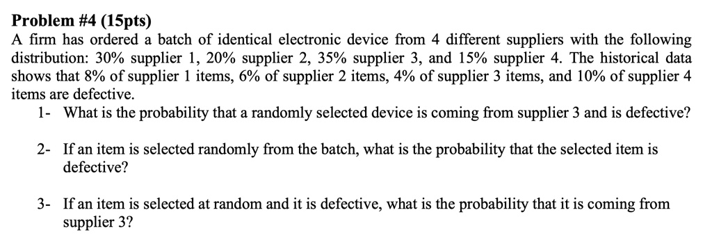 Problem #4 (15pts)
A firm has ordered a batch of identical electronic device from 4 different suppliers with the following distribution: 30% supplier 1, 20% supplier 2, 35% supplier 3, and 15% supplier 4. The historical data shows that 8% of supplier 1 items, 6% of supplier 2 items, 4% of supplier 3 items, and 10% of supplier 4 items are defective.
1- What is the probability that a randomly selected device is coming from supplier 3 and is defective?
2- If an item is selected randomly from the batch, what is the probability that the selected item is defective?
3- If an item is selected at random and it is defective, what is the probability that it is coming from supplier 3?