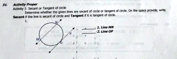 IV.
Activity Proper
Activity 1: Secant or Tangent of circle
Determine whether the given lines are secant of circle or tangent of circle. On the space provide, write
Secant if the line is secant of circle and Tangent if it is tangent of circle.
1.
1. Line MN
2. Line OP