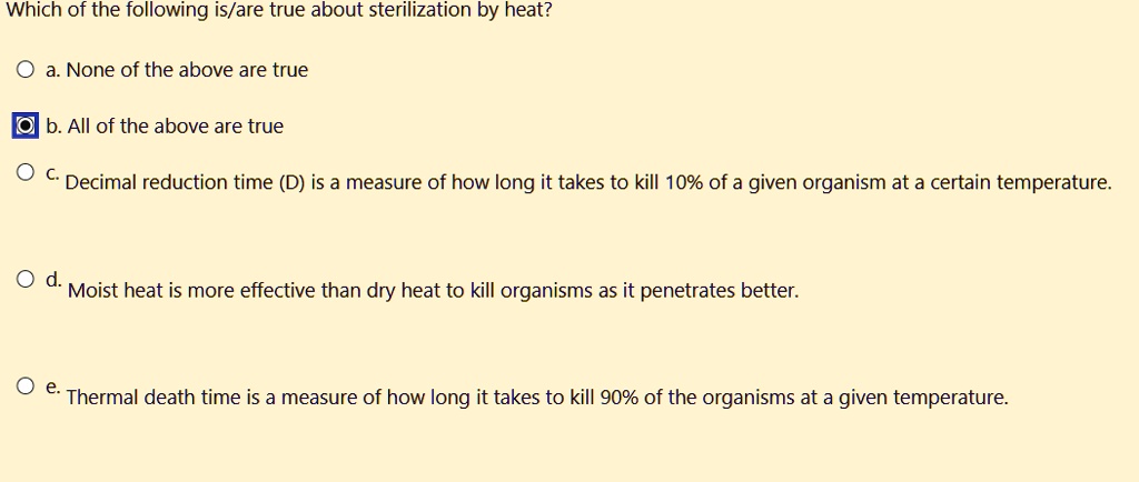 Which of the following is/are true about sterilization by heat?

a. None of the above are true

b. All of the above are true

c. Decimal reduction time (D) is a measure of how long it takes to kill 10% of a given organism at a certain temperature.

d. Moist heat is more effective than dry heat to kill organisms as it penetrates better.

e. Thermal death time is a measure of how long it takes to kill 90% of the organisms at a given temperature.