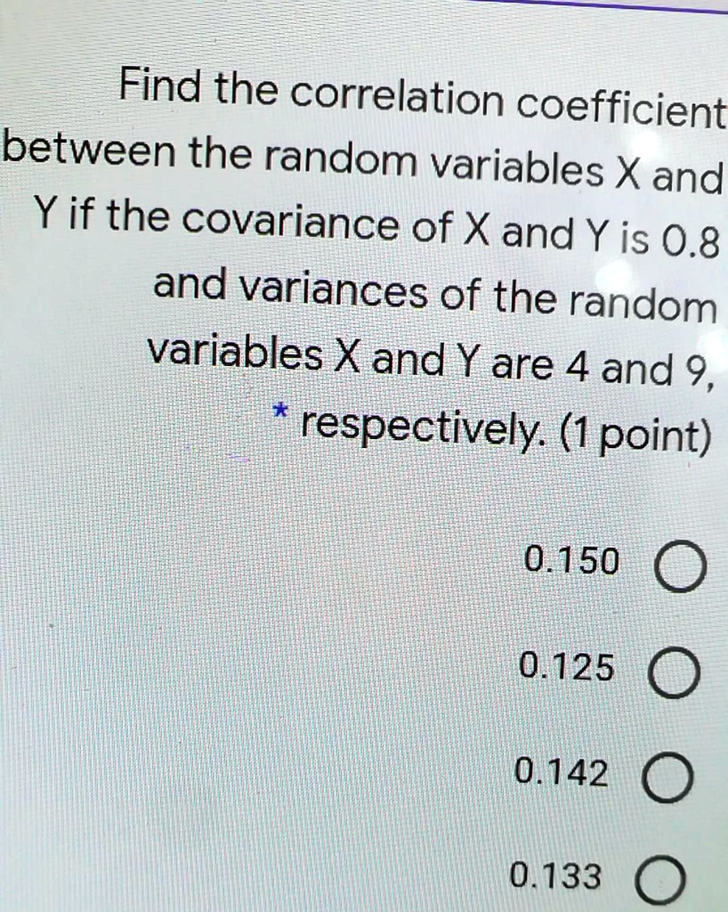 Find the correlation coefficient between the random variables X and Y if the covariance of X and Y is 0.8 and variances of the random variables X and Y are 4 and 9, respectively.
0.150
0.125
0.142
0.133