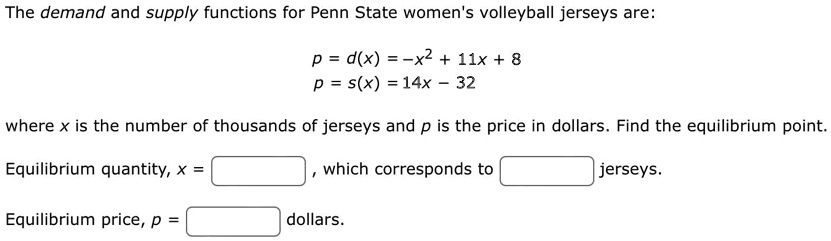 The demand and supply functions for Penn State women's volleyball jerseys are:
p = d(x) = -x^2 + 11x + 8
p = s(x) = 14x - 32
where x is the number of thousands of jerseys and p is the price in dollars. Find the equilibrium point.
Equilibrium quantity, x = 
which corresponds to 
jerseys.
Equilibrium price, p = 
dollars.