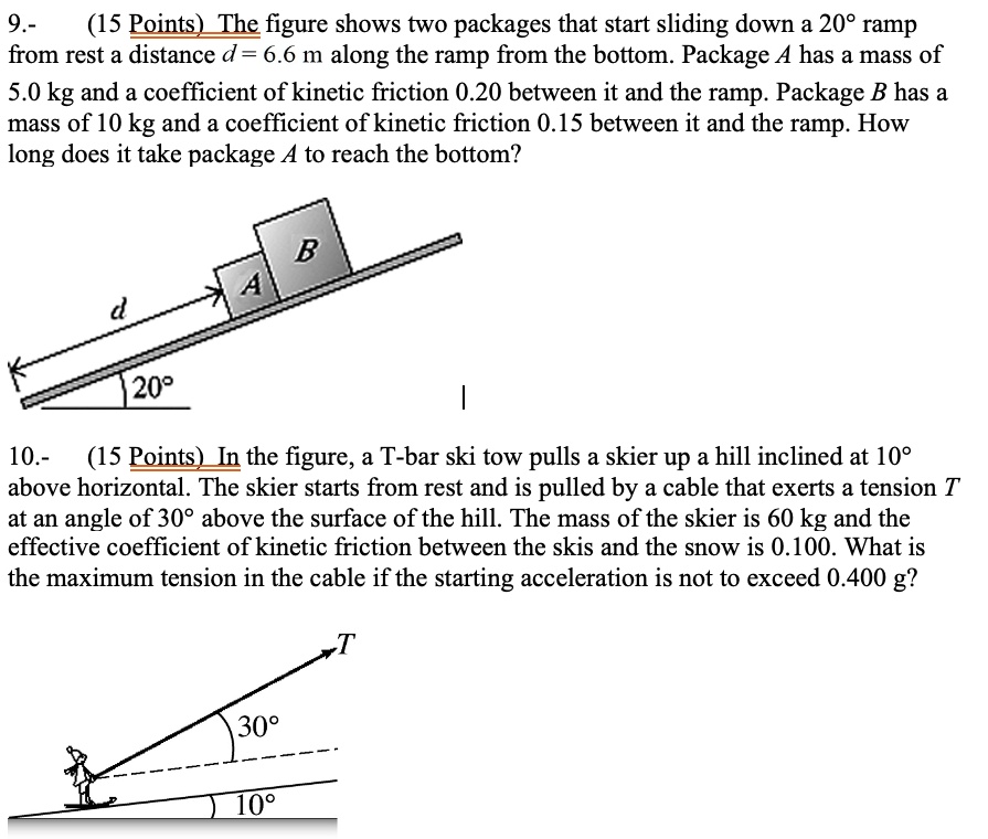 9.- The figure shows two packages that start sliding down a 20° ramp from rest a distance d = 6.6 m along the ramp from the bottom. Package A has a mass of 5.0 kg and a coefficient of kinetic friction 0.20 between it and the ramp. Package B has a mass of 10 kg and a coefficient of kinetic friction 0.15 between it and the ramp. How long does it take package A to reach the bottom?

10.- In the figure, a T-bar ski tow pulls a skier up a hill inclined at 10° above horizontal. The skier starts from rest and is pulled by a cable that exerts a tension T at an angle of 30° above the surface of the hill. The mass of the skier is 60 kg and the effective coefficient of kinetic friction between the skis and the snow is 0.100. What is the maximum tension in the cable if the starting acceleration is not to exceed 0.400 g?