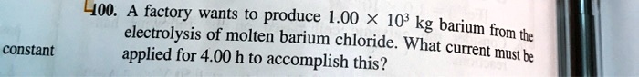 100. A factory wants to produce 1.00 x 10^3 kg barium from the electrolysis of molten barium chloride. What current must be applied for 4.00 h to accomplish this?