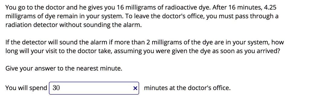 SOLVED: You go to the doctor and he gives you 16 milligrams of radioactive  dye: After 16 minutes,  milligrams of dye remain in your system: To  leave the doctor's office, you