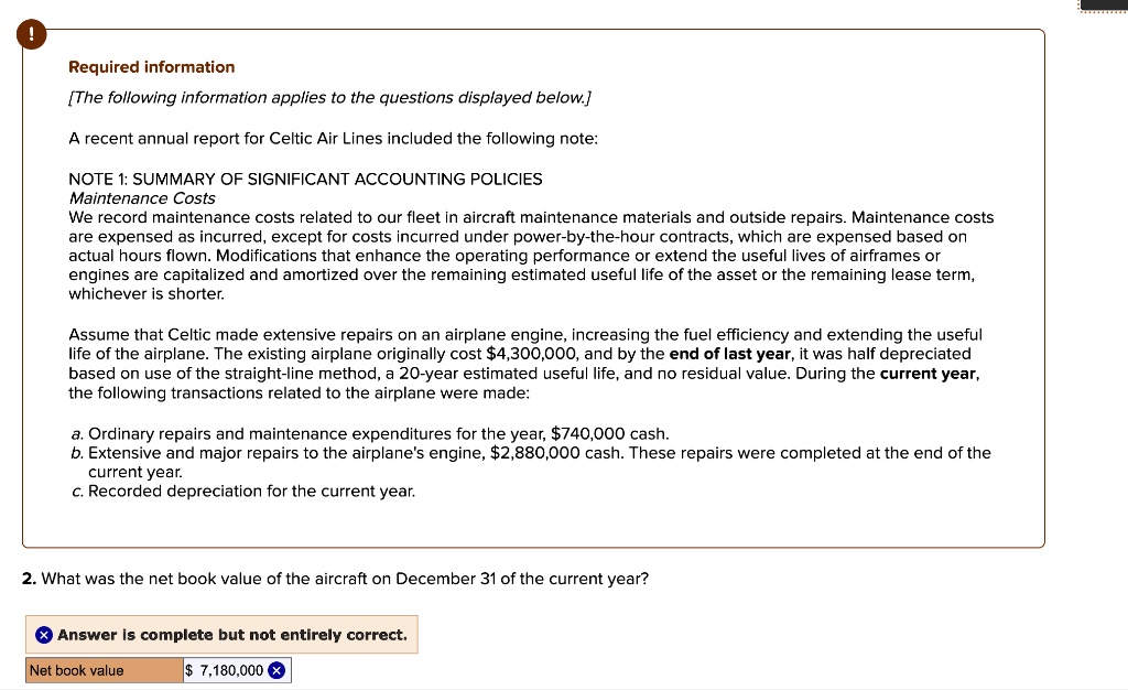 Required information
[The following information applies to the questions displayed below.]
A recent annual report for Celtic Air Lines included the following note:
NOTE 1: SUMMARY OF SIGNIFICANT ACCOUNTING POLICIES
Maintenance Costs
We record maintenance costs related to our fleet in aircraft maintenance materials and outside repairs. Maintenance costs are expensed as incurred, except for costs incurred under power-by-the-hour contracts, which are expensed based on actual hours flown. Modifications that enhance the operating performance or extend the useful lives of airframes or engines are capitalized and amortized over the remaining estimated useful life of the asset or the remaining lease term, whichever is shorter.
Assume that Celtic made extensive repairs on an airplane engine, increasing the fuel efficiency and extending the useful life of the airplane. The existing airplane originally cost 4,300,000, and by the end of last year, it was half depreciated based on use of the straight-line method, a 20-year estimated useful life, and no residual value. During the current year, the following transactions related to the airplane were made:
a. Ordinary repairs and maintenance expenditures for the year,740,000 cash.
b. Extensive and major repairs to the airplane's engine, 2,880,000 cash. These repairs were completed at the end of the current year.
c. Recorded depreciation for the current year.
2. What was the net book value of the aircraft on December 31 of the current year?