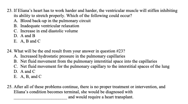 23. If Eliana's heart has to work harder and harder, the ventricular muscle will stiffen inhibiting
its ability to stretch properly. Which of the following could occur?
A. Blood back-up in the pulmonary circuit
B. Inadequate ventricular relaxation
C. Increase in end diastolic volume
D. A and B
E. A, B and C
24. What will be the end result from your answer in question #23?
A. Increased hydrostatic pressure in the pulmonary capillaries
B. Net fluid movement from the pulmonary interstitial space into the capillaries
C. Net fluid movement for the pulmonary capillary to the interstitial spaces of the lung
D. A and C
E. A, B, and C
25. After all of these problems continue, there is no proper treatment or intervention, and
Eliana's condition becomes terminal, she would be diagnosed with
and would require a heart transplant.