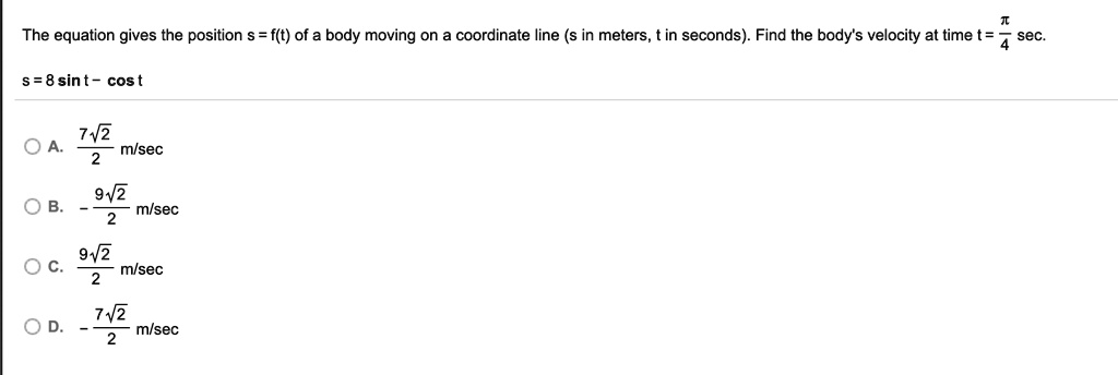 The equation gives the position s = f(t) of a body moving on a coordinate line (s in meters, t in seconds). Find the body's velocity at time t = fracpi4 sec.
s = 8sin t - cos t
A. frac7sqrt22 m/sec
B. -frac9sqrt22 m/sec
C. frac9sqrt22 m/sec
D. -frac7sqrt22 m/sec