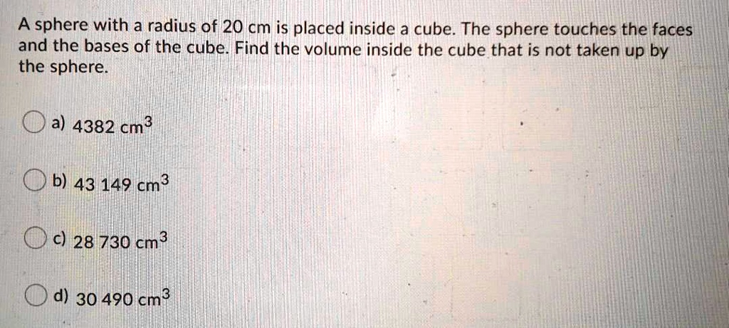 A sphere with a radius of 20 cm is placed inside a cube. The sphere touches the faces and the bases of the cube. Find the volume inside the cube that is not taken up by the sphere.

a) 4382 cm3

b) 43 149 cm3

c) 28 730 cm3

d) 30 490 cm3