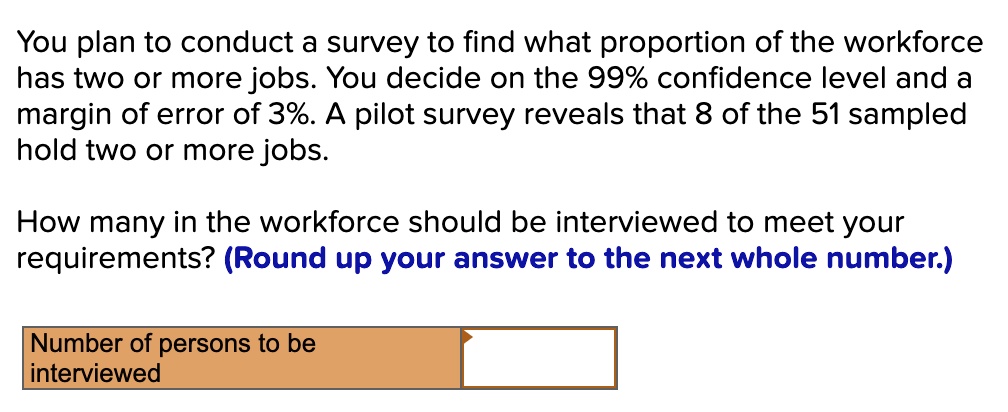 You plan to conduct a survey to find what proportion of the workforce has two or more jobs. You decide on the 99% confidence level and a margin of error of 3%. A pilot survey reveals that 8 of the 51 sampled hold two or more jobs.

How many in the workforce should be interviewed to meet your requirements? (Round up your answer to the next whole number.)

Number of persons to be interviewed