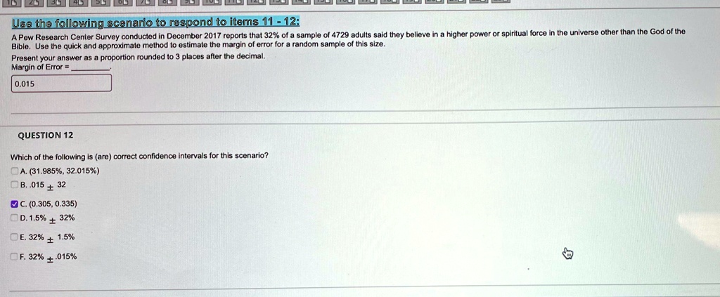 Use the following scenario to respond to items 11 - 12:
A Pew Research Center Survey conducted in December 2017 reports that 32% of a sample of 4729 adults said they believe in a higher power or spiritual force in the universe other than the God of the
Bible. Use the quick and approximate method to estimate the margin of error for a random sample of this size.
Present your answer as a proportion rounded to 3 places after the decimal.
Margin of Error = 
0.015
QUESTION 12
Which of the following is (are) correct confidence intervals for this scenario?
A. (31.985%, 32.015%)
B. .015 ± 32
C. (0.305, 0.335)
D. 1.5% $\pm$ 32%
E. 32% $\pm$ 1.5%
F. 32% $\pm$ .015%