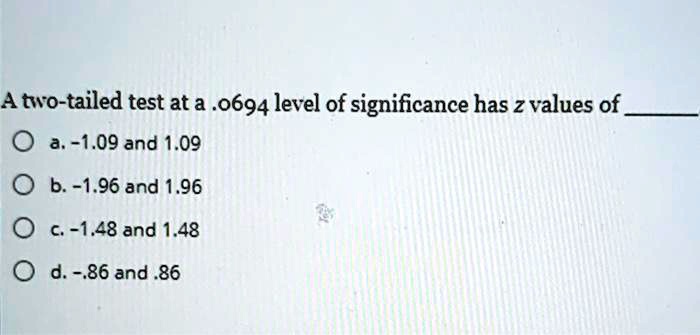 A two-tailed test at a .0694 level of significance has z values of 
a. -1.09 and 1.09
b. -1.96 and 1.96
c. -1.48 and 1.48
d. -.86 and .86