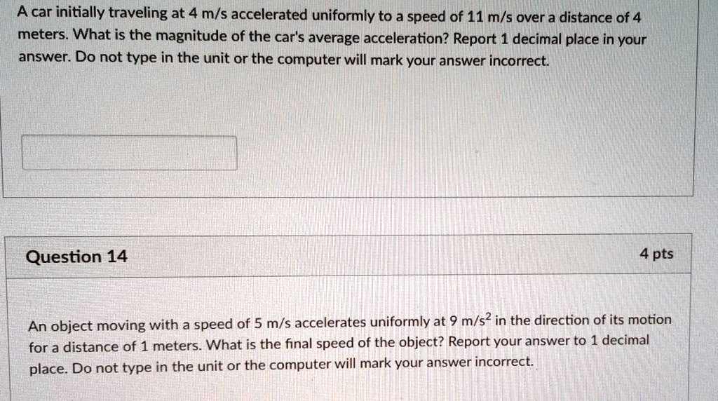 A car initially traveling at 4 m/s accelerated uniformly to a speed of 11 m/s over a distance of 4 meters. What is the magnitude of the car's average acceleration? Report 1 decimal place in your answer. Do not type in the unit or the computer will mark your answer incorrect.
An object moving with a speed of 5 m/s accelerates uniformly at 9 m/s² in the direction of its motion for a distance of 1 meters. What is the final speed of the object? Report your answer to 1 decimal place. Do not type in the unit or the computer will mark your answer incorrect.