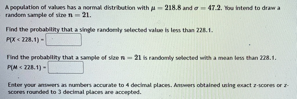 A population of values has a normal distribution with μ = 218.8 and σ = 47.2. You intend to draw a random sample of size n = 21.

Find the probability that a single randomly selected value is less than 228.1.
P(X < 228.1) =

Find the probability that a sample of size n = 21 is randomly selected with a mean less than 228.1.
P(M < 228.1) =

Enter your answers as numbers accurate to 4 decimal places. Answers obtained using exact z-scores or z-scores rounded to 3 decimal places are accepted.