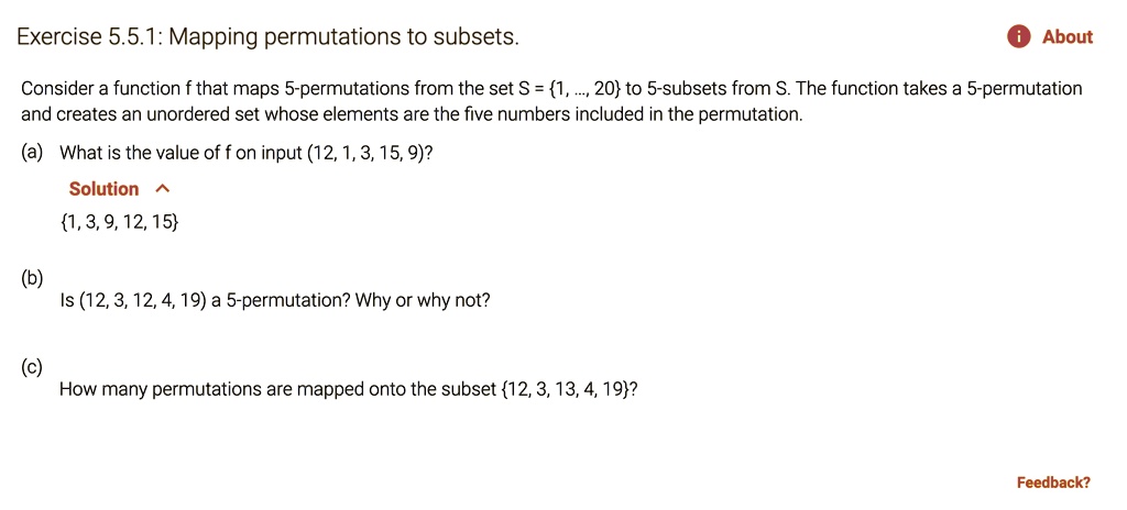 Mapping permutations to subsets.

Consider a function f that maps 5-permutations from the set S = 1, ..., 20 to 5-subsets from S. The function takes a 5-permutation and creates an unordered set whose elements are the five numbers included in the permutation.

(a) What is the value of f on input (12, 1, 3, 15, 9)?
1, 3, 9, 12, 15

(b) Is (12, 3, 12, 4, 19) a 5-permutation? Why or why not?

(c) How many permutations are mapped onto the subset 12, 3, 13, 4, 19?