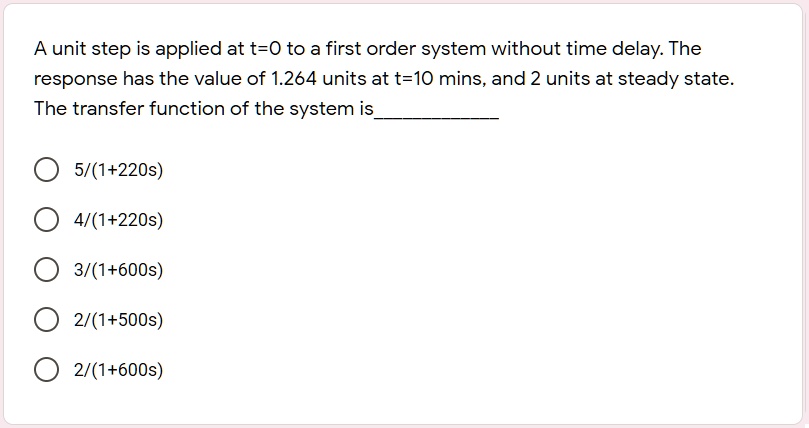 A unit step is applied at t=0 to a first order system without time delay. The response has the value of 1.264 units at t=10 mins, and 2 units at steady state. The transfer function of the system is 

5/(1+220s)
4/(1+220s)
3/(1+600s)
2/(1+500s)
2/(1+600s)