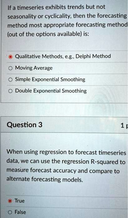 If a timeseries exhibits trends but not
seasonality or cyclicality, then the forecasting
method most appropriate forecasting method
(out of the options available) is:

Qualitative Methods, e.g., Delphi Method
Moving Average
Simple Exponential Smoothing
Double Exponential Smoothing

Question 3
When using regression to forecast timeseries
data, we can use the regression R-squared to
measure forecast accuracy and compare to
alternate forecasting models.

True
False