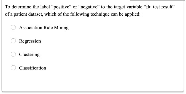 To determine the label "positive" or "negative" to the target variable "flu test result"
of a patient dataset, which of the following technique can be applied:

Association Rule Mining

Regression

Clustering

Classification