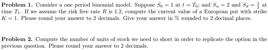 Problem 1. Consider a one period binomial model. Suppose S0 = 1 at t = T0; and Su = 2 and Sd = rac12 at time T1. If we assume the risk free rate R is 1.2, compute the current value of a European put with strike K = 1. Please round your answer to 2 decimals. Give your answer in % rounded to 2 decimal places.
Problem 2. Compute the number of units of stock we need to short in order to replicate the option in the previous question. Please round your answer to 2 decimals.
