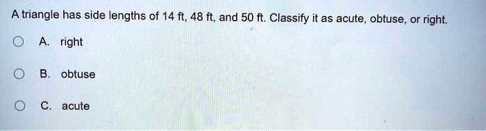 A triangle has side lengths of 14 ft, 48 ft, and 50 ft. Classify it as acute, obtuse, or right. A. right B. obtuse C. acute