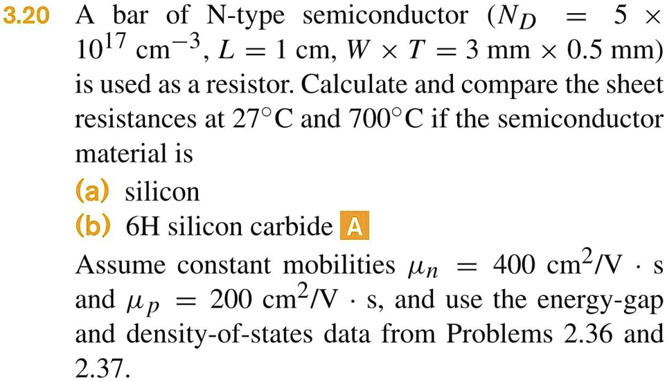 3.20 A bar of N-type semiconductor (ND = 5 × 10^17 cm^-3, L = 1  cm, W × T = 3  mm× 0.5  mm) is used as a resistor. Calculate and compare the sheet resistances at 27°C and 700°C if the semiconductor material is (a) silicon (b) 6H silicon carbide Assume constant mobilities = 400  cm^2/V·s and = 200  cm^2/V·s, and use the energy-gap and density-of-states data from Problems 2.36 and 2.37.