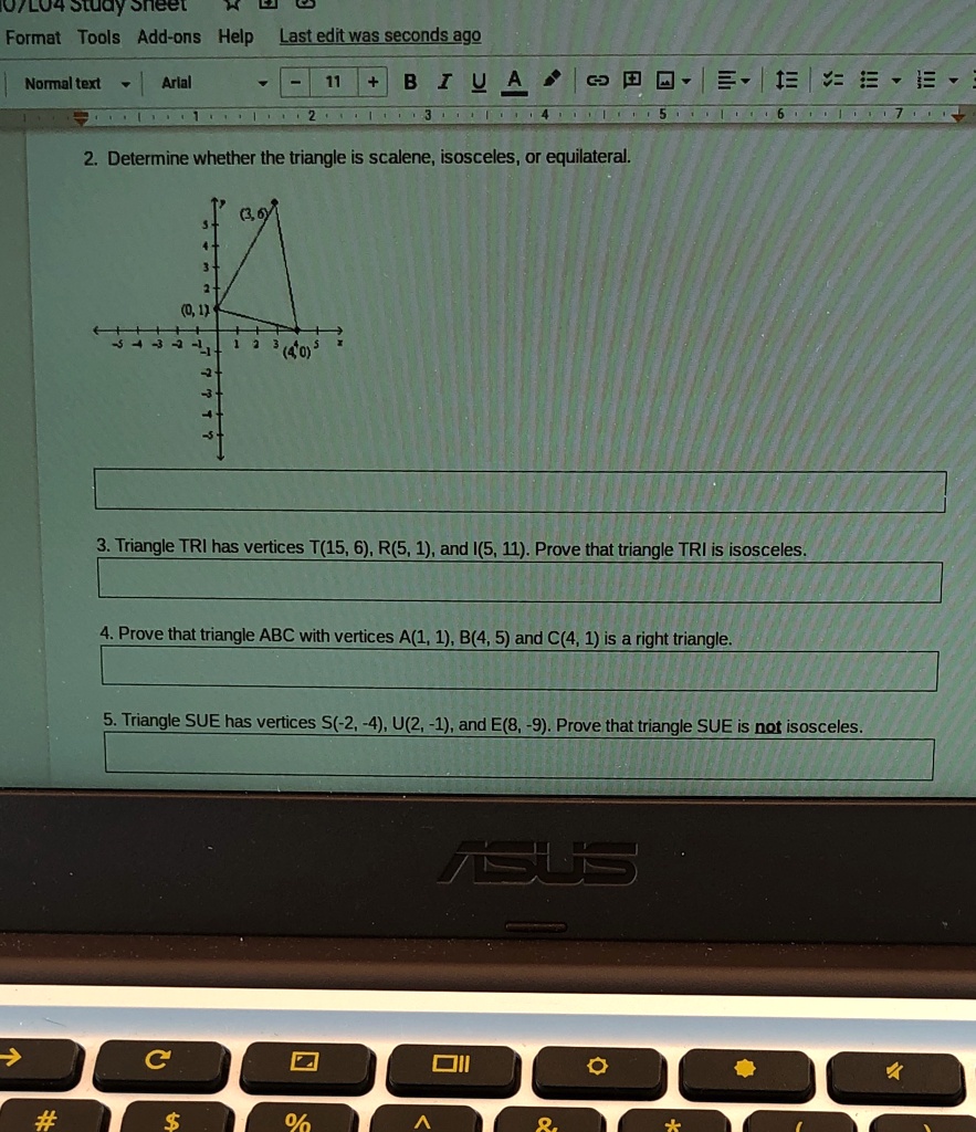 2. Determine whether the triangle is scalene, isosceles, or equilateral.

3. Triangle TRI has vertices T(15, 6), R(5, 1), and I(5, 11). Prove that triangle TRI is isosceles.

4. Prove that triangle ABC with vertices A(1, 1), B(4, 5) and C(4, 1) is a right triangle.

5. Triangle SUE has vertices S(-2, -4), U(2, -1), and E(8, -9). Prove that triangle SUE is not isosceles.