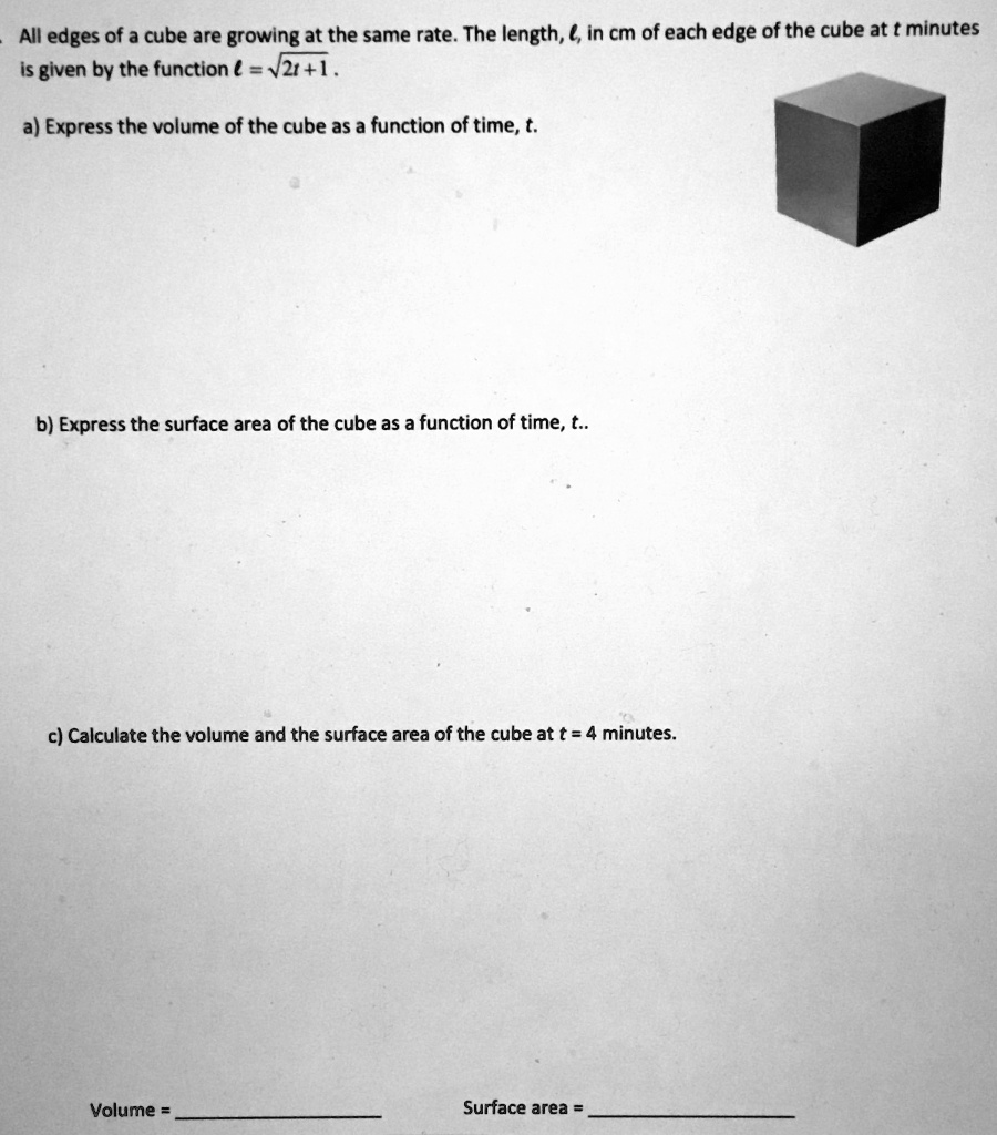 All edges of a cube are growing at the same rate. The length, ?, in cm of each edge of the cube at t minutes is given by the function ? = ?2t + 1.
a) Express the volume of the cube as a function of time, t.
b) Express the surface area of the cube as a function of time, t..
c) Calculate the volume and the surface area of the cube at t = 4 minutes.
Volume = 
Surface area =