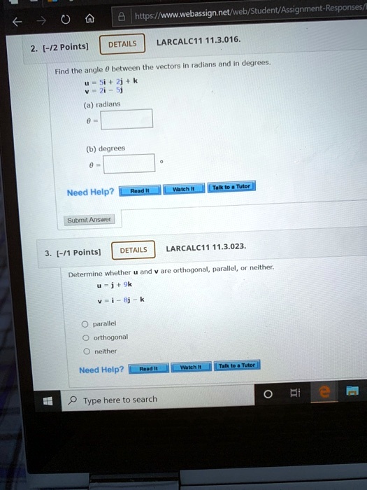 2. [-/2 Points] DETAILS LARCALC11 11.3.016. Find the angle ? between the vectors in radians and in degrees. u = 5i + 2j + k v = 2i - 5j (a) radians ? = (b) degrees ? = 3. [-/1 Points] DETAILS LARCALC11 11.3.023. Determine whether u and v are orthogonal, parallel, or neither. u = j + 9k v = i - 8j - k parallel orthogonal neither
