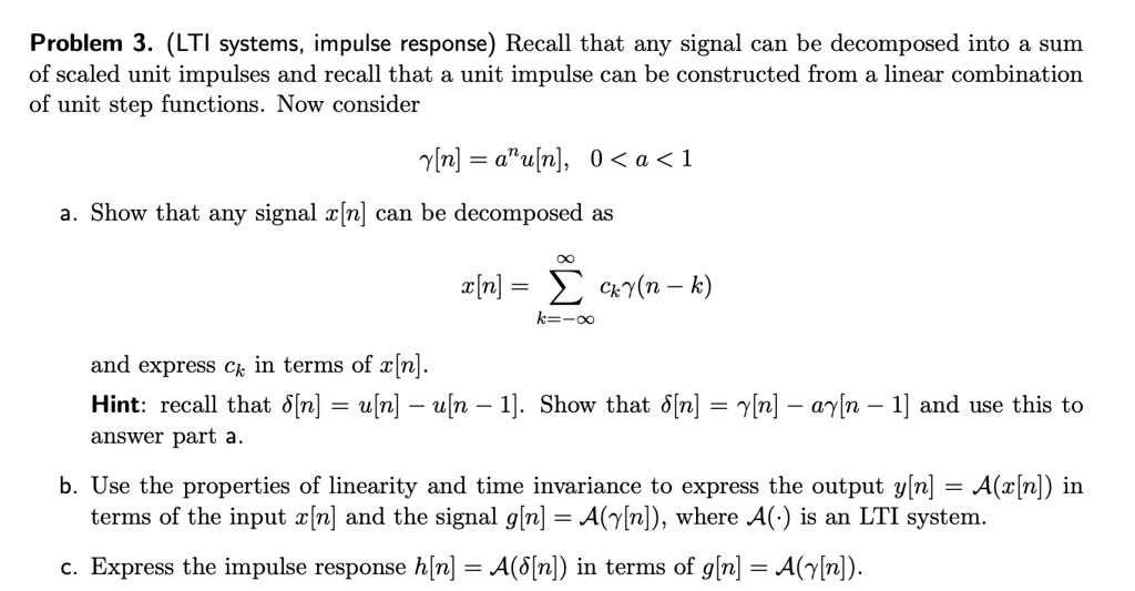 Problem 3. (LTI systems, impulse response) Recall that any signal can be decomposed into a sum of scaled unit impulses and recall that a unit impulse can be constructed from a linear combination of unit step functions. Now consider

?[n] = a^n u[n], 0 < a < 1

a. Show that any signal x[n] can be decomposed as

x[n] = ?k=-?^? ck ?(n - k)

and express ck in terms of x[n].
Hint: recall that ?[n] = u[n] - u[n - 1]. Show that ?[n] = ?[n] - a?[n - 1] and use this to answer part a.

b. Use the properties of linearity and time invariance to express the output y[n] = A(x[n]) in terms of the input x[n] and the signal g[n] = A(?[n]), where A(·) is an LTI system.

c. Express the impulse response h[n] = A(?[n]) in terms of g[n] = A(?[n]).