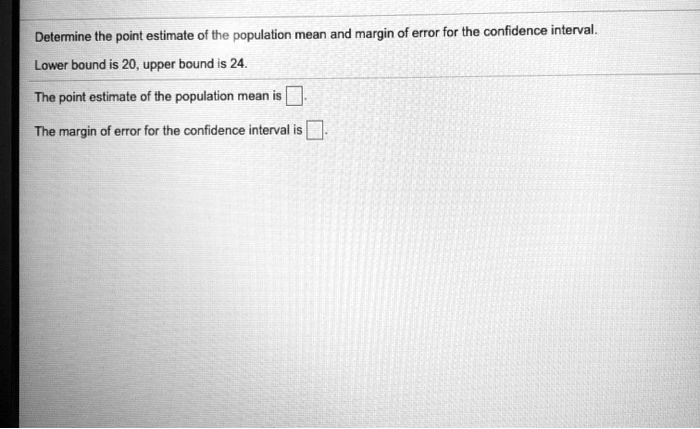 Determine the point estimate of the population mean and margin of error for the confidence interval.
Lower bound is 20, upper bound is 24.
The point estimate of the population mean is 
The margin of error for the confidence interval is 