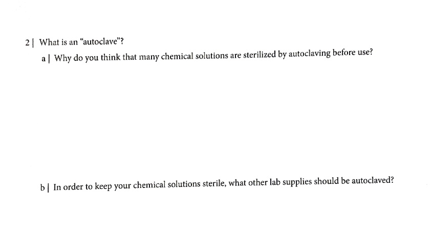 2 | What is an "autoclave"?
a | Why do you think that many chemical solutions are sterilized by autoclaving before use?
b | In order to keep your chemical solutions sterile, what other lab supplies should be autoclaved?