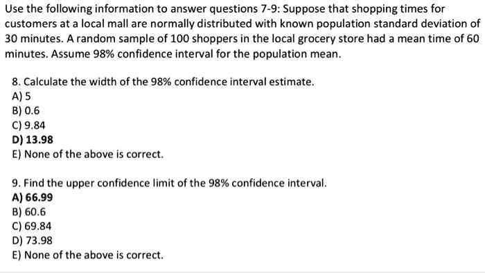 Use the following information to answer questions 7-9: Suppose that shopping times for customers at a local mall are normally distributed with known population standard deviation of 30 minutes. A random sample of 100 shoppers in the local grocery store had a mean time of 60 minutes. Assume 98% confidence interval for the population mean.

8. Calculate the width of the 98% confidence interval estimate.
A) 5
B) 0.6
C) 9.84
D) 13.98
E) None of the above is correct.

9. Find the upper confidence limit of the 98% confidence interval.
A) 66.99
B) 60.6
C) 69.84
D) 73.98
E) None of the above is correct.