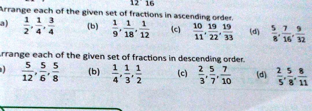 12 16
Arrange each of the given set of fractions in ascending order.
1 1 3
a) (1)/(2), (1)/(4), (3)/(4)
(b) (1)/(9), (1)/(18), (1)/(12)
(c) (10)/(11), (19)/(22), (19)/(33)
(d) (5)/(8), (7)/(16), (9)/(32)
Arrange each of the given set of fractions in descending order.
a) (5)/(12), (5)/(6), (5)/(8)
(b) (1)/(4), (1)/(3), (1)/(2)
(c) (2)/(3), (5)/(7), (7)/(10)
(d) (2)/(5), (5)/(8), (8)/(11)