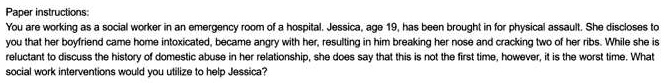 Paper instructions:
You are working as a social worker in an emergency room of a hospital. Jessica, age 19, has been brought in for physical assault. She discloses to
you that her boyfriend came home intoxicated, became angry with her, resulting in him breaking her nose and cracking two of her ribs. While she is
reluctant to discuss the history of domestic abuse in her relationship, she does say that this is not the first time, however, it is the worst time. What
social work interventions would you utilize to help Jessica?