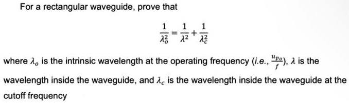 For a rectangular waveguide, prove that
(1)/(^2) = (1)/(λ^2) + (1)/(^2)
where  is the intrinsic wavelength at the operating frequency (i.e., (up)/(f)), λ is the
wavelength inside the waveguide, and  is the wavelength inside the waveguide at the
cutoff frequency