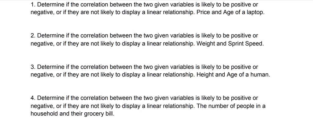 1. Determine if the correlation between the two given variables is likely to be positive or
negative, or if they are not likely to display a linear relationship. Price and Age of a laptop.

2. Determine if the correlation between the two given variables is likely to be positive or
negative, or if they are not likely to display a linear relationship. Weight and Sprint Speed.

3. Determine if the correlation between the two given variables is likely to be positive or
negative, or if they are not likely to display a linear relationship. Height and Age of a human.

4. Determine if the correlation between the two given variables is likely to be positive or
negative, or if they are not likely to display a linear relationship. The number of people in a
household and their grocery bill.