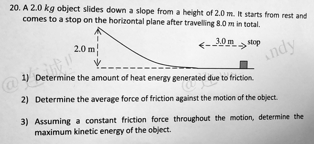 20. A 2.0 kg object slides down a slope from a height of 2.0 m. It starts from rest and comes to a stop on the horizontal plane after travelling 8.0 m in total.

2.0 m

3.0 m stop

1) Determine the amount of heat energy generated due to friction.

2) Determine the average force of friction against the motion of the object.

3) Assuming a constant friction force throughout the motion, determine the maximum kinetic energy of the object.
