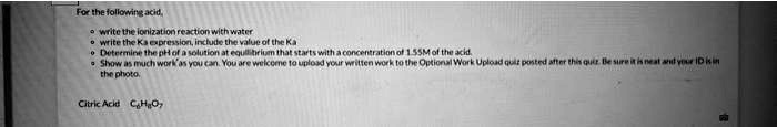 For the following acid,

• write the ionization reaction with water
• write the Ka expression, include the value of the Ka
• Determine the pH of a solution at equilibrium that starts with a concentration of 1.55M of the acid.
• Show as much work as you can. You are welcome to upload your written work to the Optional Work Upload quiz posted after this quiz. Be sure it is neat and your ID is in the photo.

Citric Acid C6H8O7