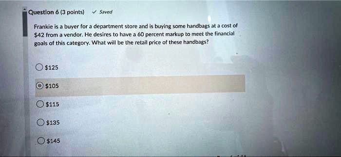 Frankie is a buyer for a department store and is buying some handbags at a cost of 42 from a vendor. He desires to have a 60 percent markup to meet the financial goals of this category. What will be the retail price of these handbags?125
105115
135145
