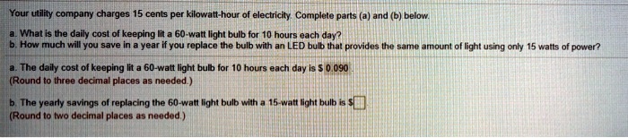 Your utility company charges 15 cents per kilowatt-hour of electricity. Complete parts (a) and (b) below.
a. What is the daily cost of keeping lit a 60-watt light bulb for 10 hours each day?
b. How much will you save in a year if you replace the bulb with an LED bulb that provides the same amount of light using only 15 watts of power?
a. The daily cost of keeping lit a 60-watt light bulb for 10 hours each day is 0.090
(Round to three decimal places as needed.)
b. The yearly savings of replacing the 60-watt light bulb with a 15-watt light bulb is
(Round to two decimal places as needed.)