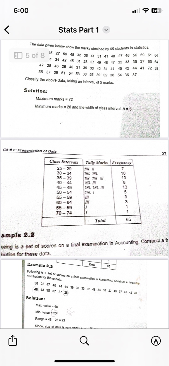 6:00
56
Stats Part 1

The data given below show the marks obtained by 65 students in statistics.
5 of 8

15     27     50     45     32     36     41     31     41     48     27     46     56     59     61     64 

1     34     42     45     31     28     27     49     48     47     32     33     35     37     65     64 

28     46     26     46     31     35     33     42     31     41     45     42     44     41     72     38 

37     39     51     54     53     38     55     39     52     38     54     36     37            


Classify the above data, taking an interval, of 5 marks.
Solution:
Maximum marks =72
Minimum marks =26 and the width of class interval, h=5.
Ch# 2: Presentation of Data
27

Class Intervals     Tally Marks     Frequency 


25-29 

30-34 

35-39 

40-44 

45-49 

50-54 

55-59 

60-64 

65-69 

70-74 

         
7 

10 

13 

8 

13 

5 

3 

3 

1 

1 

 

    Total     65 


ample 2.2
whing is a set of scores on a final examination in Accounting. Construct a ff hrttinn for these data.
Example 2.2
Following is a set of scores on a final examination in Accounting. Construct a frequency distribution for these data.

    48     43     35     37     37     25


Solution:

    Max. value =48 
         Min. value =25 
         Range =48-25=23

Since, size of data is verv small is …......