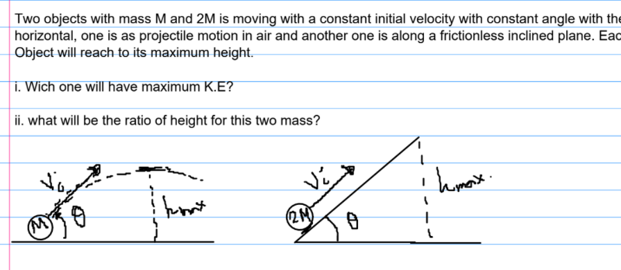 Two objects with mass M and 2M is moving with a constant initial velocity with constant angle with the horizontal, one is as projectile motion in air and another one is along a frictionless inclined plane. Eac Object will reach to its maximum height.

i. Wich one will have maximum K.E?

ii. what will be the ratio of height for this two mass?