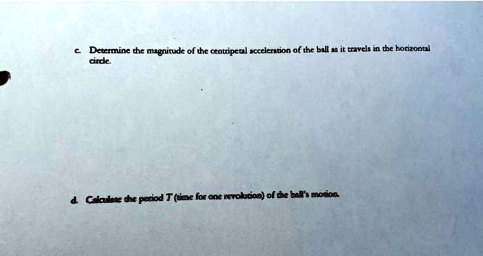 c. Determine the magnitude of the centripetal acceleration of the ball as it travels in the horizontal
circle.
d. Calculate the period T (time for one revolution) of the ball's motion.